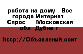 работа на дому - Все города Интернет » Спрос   . Московская обл.,Дубна г.